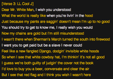 [Verse 3: LL Cool J Dear Mr. White Man, I wish you understood What the world is really like when you're livin' in the hood Just because my pants are saggin' doesn't mean I'm up to no good You should try to get to know me, I really wish you would Now my chains are gold but I'm still misunderstood I wasn't there when Sherman's March turned the south into firewood I want you to get paid but be a slave I never could Feel like a new fangled Django, dodgin' invisible white hoods So when I see that white cowboy hat, I'm thinkin' it's not all good I guess we're both guilty of judgin' the cover not the book I'd love to buy you a beer, conversate and clear the air But I see that red flag and I think you wish I wasn't here