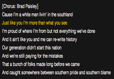 [Chorus: Brad Paisley] Cause l'm a white man livin' in the southland Just like you I'm more than what you see I'm proud of where I'm from but not everything we've done And it ain't like you and me can re-write history Our generation didn't start this nation And we're still paying for the mistakes That a bunch of folks made long before we came And caught somewhere between southern pride and southern blame