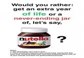 Would you rather: get an extra year of life or a never-ending jar of, let's say, nutella? Rules: 1. You absolutely can't sell it. Ever. 2. There would be someone who would keep saying that this extra year would be filled with non-stop awesome party with all of your friends and their hot girlfriends/boyfriends.