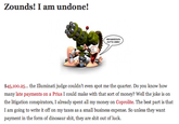 Zounds! I am undone! ARMAGEDDON OUTTA HERB 45,100.25... the Illuminati judge couldn't even spot me the quarter. Do you know hovw many late payments on a Prius I could make with that sort of money? Well the joke is on the litigation conspirators, I already spent all my money on Coprolite. The best part is that I am going to write it off on my taxes as a small business expense. So unless they want payment in the form of dinosaur s---, they are s--- out of luck.