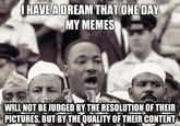 I HAVE A DREAM THAT ONE DAY MY MEMES WILL NOT BE JUDGED BY THE RESOLUTION OF THEIR PICTURES, BUT BYTHEQUALITY OF THEIR CONTENT