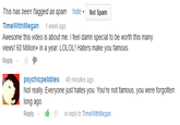 This has been flagged as spam Not Spam TimeWithMegan week ago Awesome this video is about me. I feel damn special to be worth this many views! 60 Million+ in a year. LOLOL! Haters make you famous. Reply psychicpebbles49 minutes ago Not really. Everyone just hates you. You're not famous, you were forgotten long ago. Replyin reply to TimeWithMegan