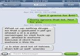 16d.jpg "ill. T-Mobile 10:51 PM ○ 18% Messages Mom Edit Text Message Apr 24, 2013, 10:14 PM got 2 grams for $40 Sorry ignore that txt. Not for you Apr 24, 2013, 10:50 PM What ur up selling drugs so that u gaduate n jail go ahead u ds a joke rememger to visit f--- up go ahead b awhore becuse d dont have ewhore n this its u b star and lot of tatoes then kill ur self wierdo O Text Message Send