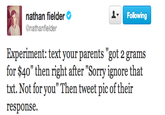 288.png nathan fielder @nathanfielder Following Experiment: text your parents "got 2 grams for $40" then right after "Sorry ignore that txt. Not for you" Then tweet pic of their response.