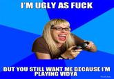 'M UGLY AS F--- BUT YOU STILL WANT ME BECAUSE I'M PLAYING VIDYA Troll.me