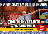 NO FAP SEPTEMBER IS ENDING TIMETO INVEST INTO Karma Trends Shift Move Your Karma Now Calvin & Hobbes (C&H) 6.11 Pictures of Breasts (BOOB) 9.21 Mocking People (MOCK) 8.1 Pictures of Cats (CATS) 8.24 Louls C.K. Clips (LCK) 6.42 Good Guy Greg (GGG) 5e So