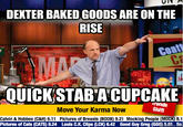 DEXTER BAKED GOODS ARE ON THE RISE QUICK STAB A CUPCAKE rends Shift Move Your Karma Now Calvin & Hobbes (C&H) 6.11 Pictures of Breasts (BOOB) 9.21 Mocking People (MOCK) 8.1 Pictures of Cats (CATS) 8.24 Louls C.K. Clips (LCK) 6.42 Good Guy Greg (GGG) 5e So
