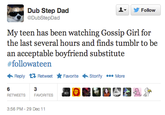 de8.png ▼ y Follow @DubStepDad My teen has been watching Gossip Girl for the last several hours and finds tumblr to be an acceptable boyfriend substitute #followateen Reply Retweet ★ Favorite Storify More RETWEETSFAVORITES 3:56 PM-29 Dec11
