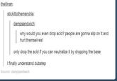 thelilnan stickittothemandria why would you even drop acid? people are gonna slip on it and hurt themselves! only drop the acid if you can neutralize it by dropping the base I finally understand dubstep Source: dampsandwich