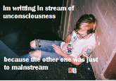 Im wrltting in stream of unconsclousness because the other one to mainstream ust