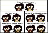Agora um poema Eu sou loca, e minha amiga também quando a gente junta, até hospício vem!!!