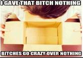 Bitches go crazy GAVE THAT BITCH NOTHING BITCHES GO CRAZYOVER NOTHING