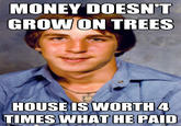 MONEY DOESN'T GROW ON TREES HOUSE IS WORTH 4 TIMES WHAT HE PAID