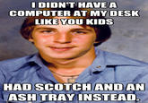 I DIDN'T HAVE A COMPUTER AT MY DESK LIKE YOU KIDS AND AN HAD SCOTCH ASH TRAY INSTEAD