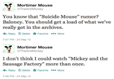 Mortimer Mouse @TheAntiMickey You know that "Suicide Mouse" rumor? Baloney. You should get a load of what we've really got in the archives. Reply Delete ★Favorite More 7:47 PM-24 May 13 Mortimer Mouse @TheAntiMickey I don't think I could watch "Mickey and the Sausage Factory" more than once. ← Reply Delete ★ Favorite More 7:49 PM-24 May 13