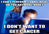 ICAN'TPERFORM CUNNILINGUS ONYOUANYMORE,HONEY DON'T WANT TO GET CANCEIR quickmeme.com