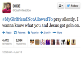 ▼ 步Follow DICE @Cashvillesdice #MyGirlfriendNotAllowedTo pray silently. I wanna know what you and Jesus got goin on. Reply Retweet ★ Favorite Storify More 4,472 RETWEETSFAVORITES 2,084 煦 ES齟鴔圓鮹鞤 12:58 AM-4 Jun 13