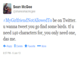 @shaneomacmcgee #MyGirlfriendNotAllowedTo be on Twitter. u wanna tweet you go find some birds. tf u need 140 characters for, you only need one, Reply Delete ★Favorite More 8:57 PM-6 Jun 13