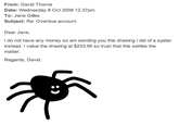 From: David Thorne Date: Wednesday 8 Oct 2008 12.37pm To: Jane Gilles Subject: Re: Overdue account Dear Jane, I do not have any money so am sending you this drawing I did of a spider instead. I value the drawing at $233.95 so trust that this settles the matter Regards, David.