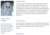 Disguised Monkey If I had a monkey, I would borrow my mums sewing machine and make my monkey a little monkey suit. Then if anyone said Thats not a real monkey, it's just a monkey suit, I can see the zipper, I could say I bet you fifty dollars it is a real monkey" and when they said that seems like a reasonable bet, you are on", my monkey would take off the monkey suit and they would have to pay me fifty dollars. I would buy drugs with the ifty dollars. For the monkey. So he wouldn't mind spending his life in a monkey suit I wish I had a monkey Not like the kind In the above picture though, as that monkey Is white and has some kind of fruit smeared all over Its face. would want a clean monkey. Gambling Monkey If I had a monkey, I would teach him to count cards like Dustin Hoffman in the movie Rainman and sneak my monkey into the casino. If anyone said Hey a monkey, who's monkey is that?" I would say It's not my monkey" Singing Monkey