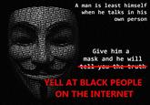 Give him a mask and he will yell at black people on the internet A man is least himself when he talks in his own person
Give him a mask and he will -tell you the truth-
YELL AT BLACK PEOPLE ON THE INTERNET