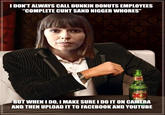 IDON'T ALWAYS CALL DUNKIN DONUTS EMPLOYEES "COMPLETE C--- S---------- W-----" BUT WHEN I DO, I MAKE SURE I DO IT ON CAMERA AND THEN UPLOAD IT TO FACEBOOK AND YOUTUBE
