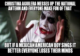 CHRISTINA AGUILERA MESSES UP THE NATIONAL ANTEHM AND EVERYONE MAKE FUN OF THAT BUT IFA MEXICANAMERICAN BOY SINGSIT BETTER EVERYONE LOSES THEIR MINDS