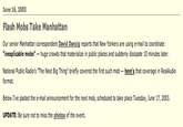 June 16, 2003 Flash Mobs Take Manhattan Our senior Manhattan correspondent David Danzig reports that New Yorkers are using e-mail to coordinate "inexplicable mobs" huge crowds that materialize in public places and suddenly dissipate 10 minutes later. National Public Radio's "The Next Big Thing" briefly covered the first such mob here's that coverage in RealAudio format. Below I've pasted the e-mail announcement for the next mob, scheduled to take place Tuesday, June 17, 2003. UPDATE: Be sure not to miss the photos of the event.