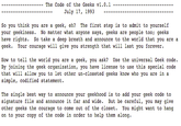 The Code of the Geeks vl.0.1 July 17, 1993 So you think you are a geek, eh The first step is to admit to yourself your geekiness. No matter what anyone says, geeks are people too; geeks have rights. So take a deep breath and announce to the world that you are a geek. Your courage will give you strength that will last you forever How to tell the world you are a geek, you ask? Use the universal Geek code. By joining the geek organization, you have license to use this special code that will allow you to let other un-closeted geeks know who you are in a simple, codified statement. The single best way to announce your geekhood is to add your geek code to signature file and announce it far and wide. But be careful, you may give other geeks the courage to come out of the closet. You might want to hang on to your copy of the code in order to help them along