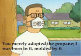 You merely adopted the propane; I was born in it, molded by it