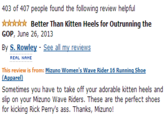 403 of 407 people found the following review helpful ☆☆☆☆☆ Better Than Kitten Heels for outrunning the GOP, June 26, 2013 By S. Rowley - See all my reviews REAL NAME This review is from: Mizuno Women's Wave Rider 16 Running Shoe Apparel) Sometimes you have to take off your adorable kitten heels and slip on your Mizuno Wave Riders. These are the perfect shoes for kicking Rick Perry's ass. Thanks, Mizuno!