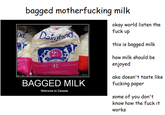bagged m------------ milk okay world listen the f--- up this is bagged milk 20 how milk should be enjoyed 4L BAGGED MILK aka doesn't taste like f------ paper Welcome to Canada some of you don't know how the f--- it works