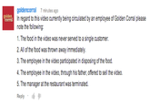 goldencorral 7 minutes ago In regard to this video currently being circulated by an employee of Golden Corral please note the following: corral 1. The food in the video was never served to a single customer. 2. All of the food was thrown away immediately. d in disposing of the food. 4. The employee in the video, through his father, offered to sell the video. 5. The manager at the restaurant was terminated Reply .