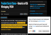 ABOUT REMARKS ON NSA WIRETAPPING, PRISM President Barack Obama - Remarks on NSA Wiretapping, PRISM President Barack Obama's response to the shocking revelation of the NSA's order demanding Verizon's phone records for all its customers 18 annotations MORE NSA LYRICS Like TwO 2 On United States Surveillance of European U EmbedShow song activity Tweet How does this work? Nothing in the President's job description involves "keep[ing] people safe." In fact, the whole gig is to uphold the Constitution. more important than any commitment I make: American people safe and, number two, to uphold the Constitution, and that includes what I consider to be a Constitutional right to privacy observance of civil liberties. number one, to keep th Despite that, this President has long used the "keep [us] safe" terminology. This article examines the costs of normalizing that kind of language and an +3 'ES OJ (!Authors-L Suggest an improvement Now, the programs that have been discussed over the last couple days in the