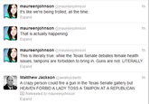 maureenjohnson @maureenjohnson It's like we're being trolled, all the time. Expand 1h maureenjohnson @maureenjohnson That is actually happening. Expand 1h maureenjohnson@maureenjohnson This is literally true: while the Texas Senate debates female health issues, tampons are forbidden to bring in. Guns are not. LITERALLY Expand 1h Matthew Jackson @awalrusdarkly A crazy person could fire a gun in the Texas Senate gallery but HEAVEN FORBID A LADY TOSS A TAMPON AT A REPUBLICAN. 1h Retweeted by maureenjohnson Expand