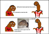 derik pls mi mom wud nevr hav sx wit u cris i mounted ur mom las nite ELS y u do dis? ELS i wudnt hav sx wit ur gros mom lel i acculy kiled hr