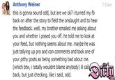 Anthony Weiner 7:53am this is gonna sound odd, but are we ok? i turned my fb back on after the story to field the onslaught and to hear the feedback. well, my brother emailed me asking about you and whether i p----- you off. he told me to look at your feed, but nothing seems about me. maybe he was just tallying up pro and con comments and took one of your pithy posts as being something bad about me. (which btw, i totally wouldnt blame anybody) ill call back, but just checking. like i said, odd.