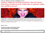 Who is Selena Gomez's Biggest Fan? Watch Selena Gomez perform live at Good Morning America and meet her in person after her performance! Z100 wants to find the biggest Selena Gomez fan in our area! Tell us why you're her biggest fan in 140 characters or less, then get everyone you know to vote for you for your opportunity to watch her perform from the VIP section at the Good Morning America Summer Concert Series in Central Park on July 26 - and MEET her, along with a friend courtesy of Hollywood Records! Enter Now THANKS FOR PARTICIPATING THIS CONTEST HAS ENDED Official Rules A. Dates of Contest: Contest will begin July 9, 2013 at 11:59am EST and end July 23, 2013 at 11:59am EST (Contest Period").