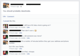 4 hours ago You should probably deactivate. Like Comment 3 people like this. Istill have NO idea what is going on!? Then don't worry 4 hours ago Like Er, did someone say news? It's a matter of minutes before they get your address and phone number Do it for your family. 4 hours ago Like On iPad, whoops 4 hours ago via mobile Like