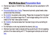 What We Know About Pronunciation Boolk Channel was made on 14/4/2010. Has-25,000 subs and has subscribed to 1,275 channels PronunciationBook has a Twitter. These are all automatic upload tweets unless someone else finds otherwise . On 4/14/2012, he posted a video stating: "Please help me escape from this place On 7/9/2013 a countdown began from 77, and he began adding a link in all of the videos to the "help" video spoken of above On 7/10/2013, the channel states that it has been trying to tell us something for 1183 days For information on who may be behind the channel, click here Attempts have been made to decode whirring sounds found in the non-speaking portions of the videos starting with 77. The spectrogram attempts can be found here.