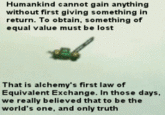 631.gif Humankind cannot gain anything without first giving something in return. To obtain, something of equal value must be lost That is alchemy's first law of Equivalent Exchange. In those days, we really believed that to be the world's one, and only truth