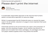 Petitioning kenneth goldsmith Please don't print the internet Petition by Justin Swanhart Mountain View, United States A sustainable responsible approach to life requires that humans adopt a conservative approach to resource usage While it is appreciated that Mr Goldsmith plans to recycle the paper used in his art exhibit, reduction of usage is more important than post- usage recycling Chemicals harmful to the environment are used in the production of paper, and the recycling of paper, not to mention the amount of plastic and ink waste from toner cartridges, ink cartridges and other non-paper related supplies which may pollute the landfill.