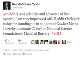 Neil deGrasse Tyson @neiltyson @redditcj As a scientist and advocate of free speech, I am very impressed with Reddit Circlejerlk today for standing up in support of Gawker Media. I hereby nominate CJ for the National Science Foundation's Medal of Bravery. #YOLO 971 RETWEETS 384 FAVORITES P&V 4:39 PM-11 Oct 2012 - via Twitter Embed this Tweet ← Reply Delete ★ Favorite