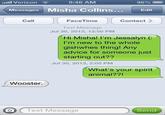 .111 Verizon 9:48 AM 96% [ Messages Misha Collins.. Edt Call FaceTime Contact Text Message... Jul 30, 2013, 12:50 PM Hi Misha! I'm Jessalyn (: I'm new to the whole gishwhes thing! Any advice for someone just starting out?? Jul 30, 2013, 2:05 PM What's your spirit animal?? Wooster O Text Message Send