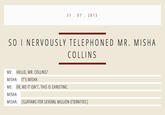3107 2013 SO I NERVOUSLY TELEPHONED MR. MISHA COLLINS ME: HELLO, MR. COLLINS? MISHA: IT'S MISHA ME: ER, NO IT ISN'T, THIS IS CHRISTINE. MISHA: MISHA: [GUFFAWS FOR SEVERAL MILLION ETERNITIES]