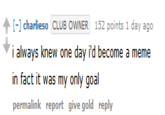 [- charlieso CLUB OWNER 152 points 1 day ago i always knew one day i'd become a meme in fact it was my only goal permalink report give gold reply