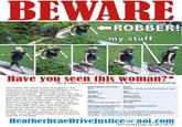 BEWARE ROBBER! my stuff This is either a woman or Dog The Bounty Hunter has really let himself go Description of Perp: Jerk Eyes: Vacant, uncaring, and lacking a soul On Friday, the second day of August in the year of our Lord two thousand thirteen, I was suddenly and deliberately robbed by an unknown assailant. She made away with my amazon.com package containing Keurig coffee Weight: pods and two ice trays valued at more than $22 (plus the annualized per order cost of an air Amazon Prime membership... which, side note, is totally worth it). So y'all need to hide your kids, hide your wife, and hide your Internet purchase cause they're robbin everybody out here. The below hotline (I realize its an email address) has been setup Location: 3800 Block of E. Heatherbrae Dr (Its East of the for tips. Or call Phoenix Police and reference Arcadia Lite' district and West of what is probably technically report# T130 16097 Height About Yay Sex Female-ish Nationality: Un-American 600 Pounds Occupation: Cheesy blonde dye job Burglar Distinguishing Marks: Shameful and a super awkward running style Parental Involvement Lacking Arcadia... so I think we'll call it Arcadia-ish?) HeatherbraeDrivejJusticecoaol.com I don't care what Google says, AOL is still cool