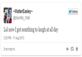 095.png WalterEasley @SuckMyーWalt Follow Lol now I got somthing to laugh at all day 5:25 PM -11 Aug 2013 2 RETWEETS