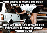 YOU DREW A MEME ON YOUR EMPTY PIZZA BOX BUT WE CAN SAY IT WAS THE PIZZA GUY IF THAT'S WHAT YOURE INTO