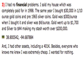 3) I had no financial problems. I sold my house which was completely paid for in 1998. The same year I bought $30,000 in 1/10 ounce gold coins and pre 1965 silver coins. Gold was $300/ounce when I bought it and silver was $4/ounce. Gold went up to $1,700 and Silver to $44 making my stash worth over $200,000 38.800542,-94.687884 And, I had other assets, including a 401K. Besides, everyone who knows me knew I was extremely cheap. I wanted for nothing.